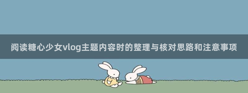 糖心视频app下载：阅读糖心少女vlog主题内容时的整理与核对思路和注意事项